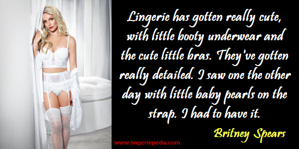 Lingerie has gotten really cute, with little booty underwear and the cute little bras. They've gotten really detailed. I saw one the other day with little baby pearls on the strap. I had to have it.  Britney Spears 