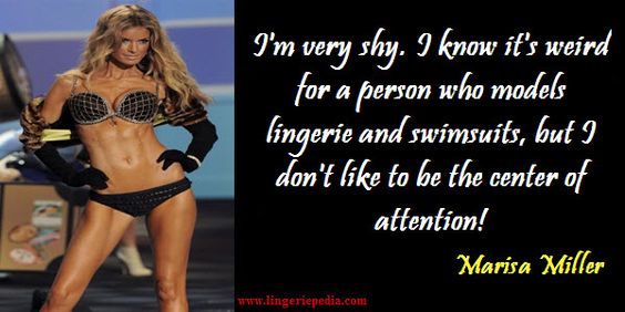 I'm very shy. I know it's weird for a person who models lingerie and swimsuits, but I don't like to be the center of attention!  Marisa Miller 